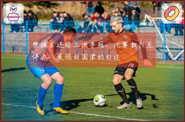 樊振东连续三次夺冠，比赛激烈至停办，展现刘国梁的好运